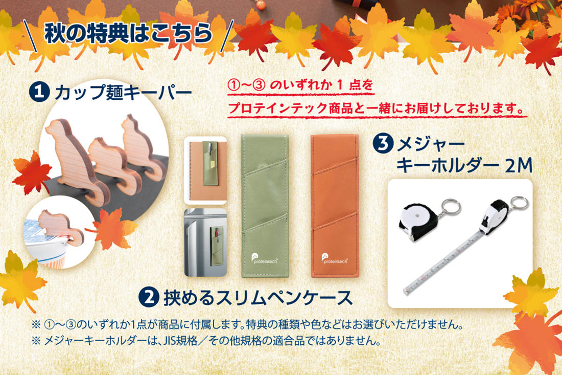 秋の特典はこちら! 1~3のいずれか1点をプロテインテック商品と一緒にお届けしております。 1.カップ麺キーパー 2.挟めるスリムペンケース 3.メジャーキーホルダー2M ※1〜3のいずれか1点が商品に付属します。特典の種類や色などはお選びいただけません。※メジャーキーホルダーはJIS規格/その他規格の適合品ではありません。