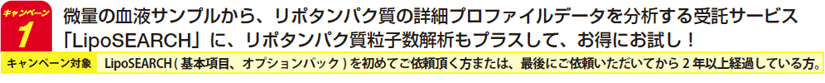 微量の血液サンプルから、リポタンパク質の詳細プロファイルデータを分析する受託サービス「LipoSEARCH」に、リポタンパク質粒子数解析もプラスして、お得にお試し! ※LipoSEARCH ( 基本項目、オプションパック) を初めてご依頼頂く方または、最後にご依頼いただいてから2 年以上経過している方が対象です。